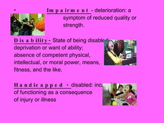 Impairment  - deterioration: a  symptom of reduced quality or  strength.  Disability-  State of being disabled;  deprivation or want of ability;  absence of competent physical,  intellectual, or moral power, means,  fitness, and the like.  Handicapped -  disabled: incapable  of functioning as a consequence  of injury or illness 