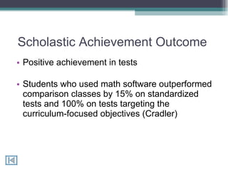 Scholastic Achievement Outcome  Positive achievement in tests  Students who used math software outperformed comparison classes by 15% on standardized tests and 100% on tests targeting the curriculum-focused objectives (Cradler) 
