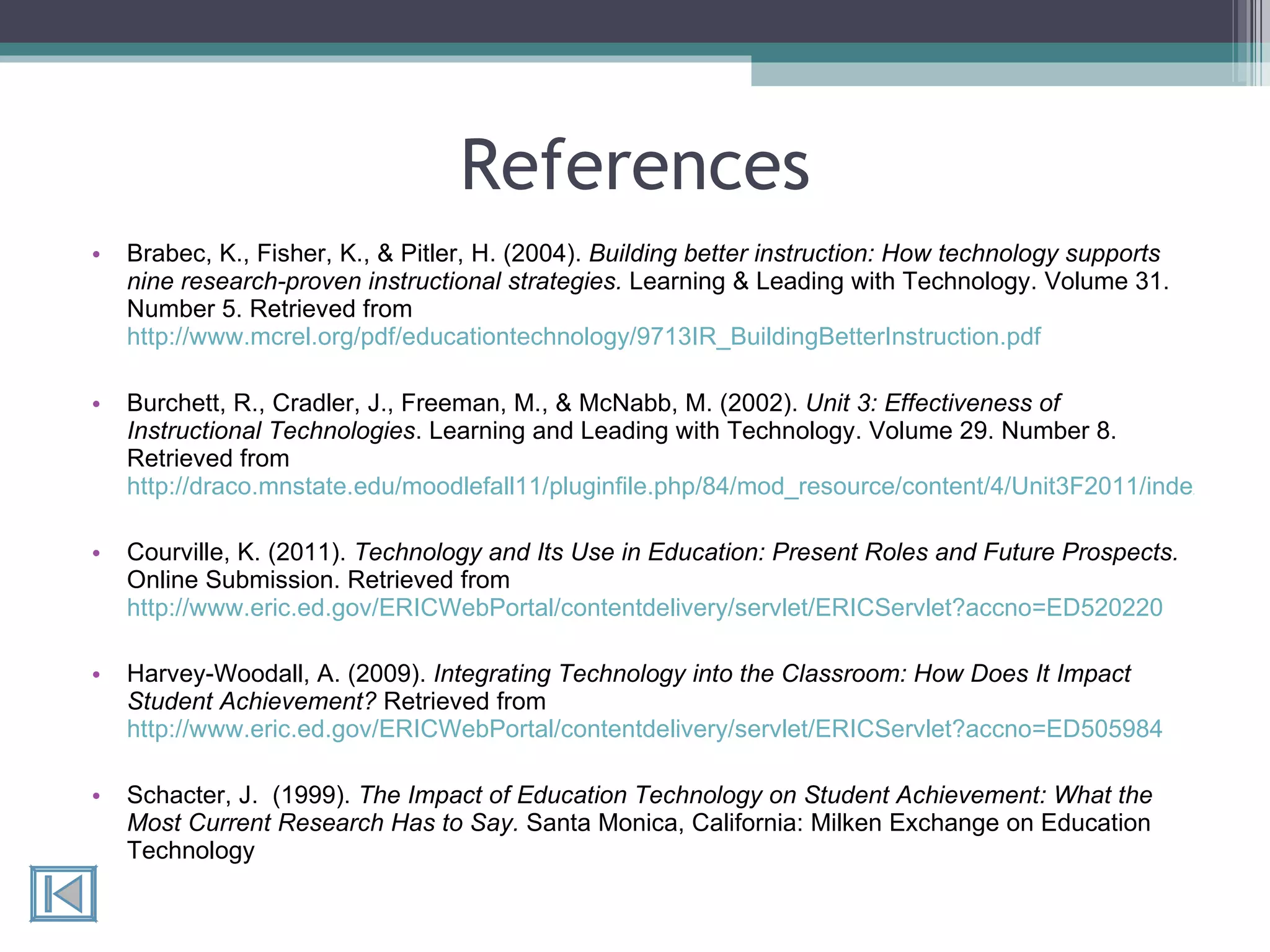 References Brabec, K., Fisher, K., & Pitler, H. (2004).  Building better instruction: How technology supports nine research-proven instructional strategies.  Learning & Leading with Technology. Volume 31. Number 5. Retrieved from  http://www.mcrel.org/pdf/educationtechnology/9713IR_BuildingBetterInstruction.pdf Burchett, R., Cradler, J., Freeman, M., & McNabb, M. (2002).  Unit 3: Effectiveness of Instructional Technologies . Learning and Leading with Technology. Volume 29. Number 8. Retrieved from  http://draco.mnstate.edu/moodlefall11/pluginfile.php/84/mod_resource/content/4/Unit3F2011/index.html Courville, K. (2011).  Technology and Its Use in Education: Present Roles and Future Prospects.  Online Submission. Retrieved from  http://www.eric.ed.gov/ERICWebPortal/contentdelivery/servlet/ERICServlet?accno=ED520220 Harvey-Woodall, A. (2009).  Integrating Technology into the Classroom: How Does It Impact Student Achievement?  Retrieved from  http://www.eric.ed.gov/ERICWebPortal/contentdelivery/servlet/ERICServlet?accno=ED505984 Schacter, J.  (1999).  The Impact of Education Technology on Student Achievement: What the Most Current Research Has to Say.  Santa Monica, California: Milken Exchange on Education Technology 