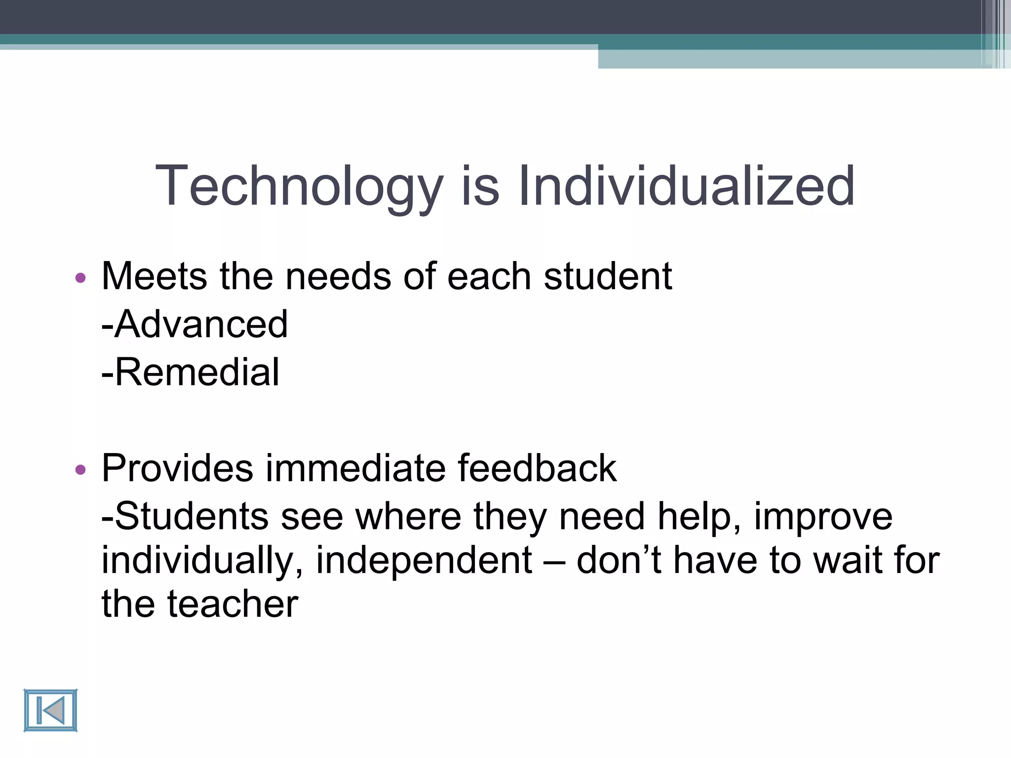 Technology is Individualized Meets the needs of each student -Advanced  -Remedial Provides immediate feedback -Students see where they need help, improve individually, independent – don’t have to wait for the teacher 