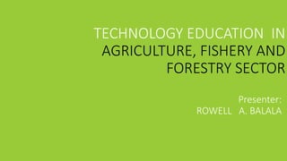 TECHNOLOGY EDUCATION IN
AGRICULTURE, FISHERY AND
FORESTRY SECTOR
Presenter:
ROWELL A. BALALA
 