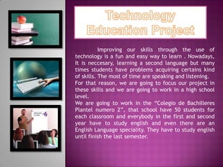 Improving our skills through the use of
technology is a fun and easy way to learn . Nowadays,
It is neccesary, learning a second language but many
times students have problems acquiring certains kind
of skills. The most of time are speaking and listening.
For that reason, we are going to focus our project in
these skills and we are going to work in a high school
level.
We are going to work in the “Colegio de Bachilleres
Plantel numero 2”, that school have 50 students for
each classroom and everybody in the first and second
year have to study english and even there are an
English Language speciality. They have to study english
until finish the last semester.
 