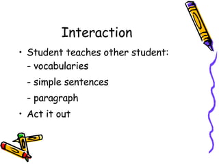 Interaction  Student teaches other student: - vocabularies  - simple sentences - paragraph Act it out 
