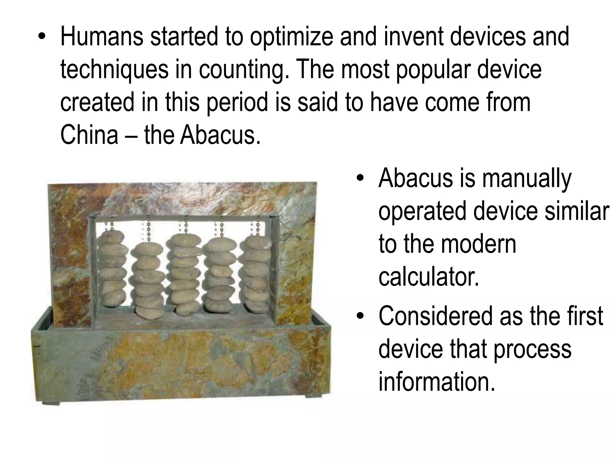 • Humans started to optimize and invent devices and
techniques in counting. The most popular device
created in this period is said to have come from
China – the Abacus.
• Abacus is manually
operated device similar
to the modern
calculator.
• Considered as the first
device that process
information.
 