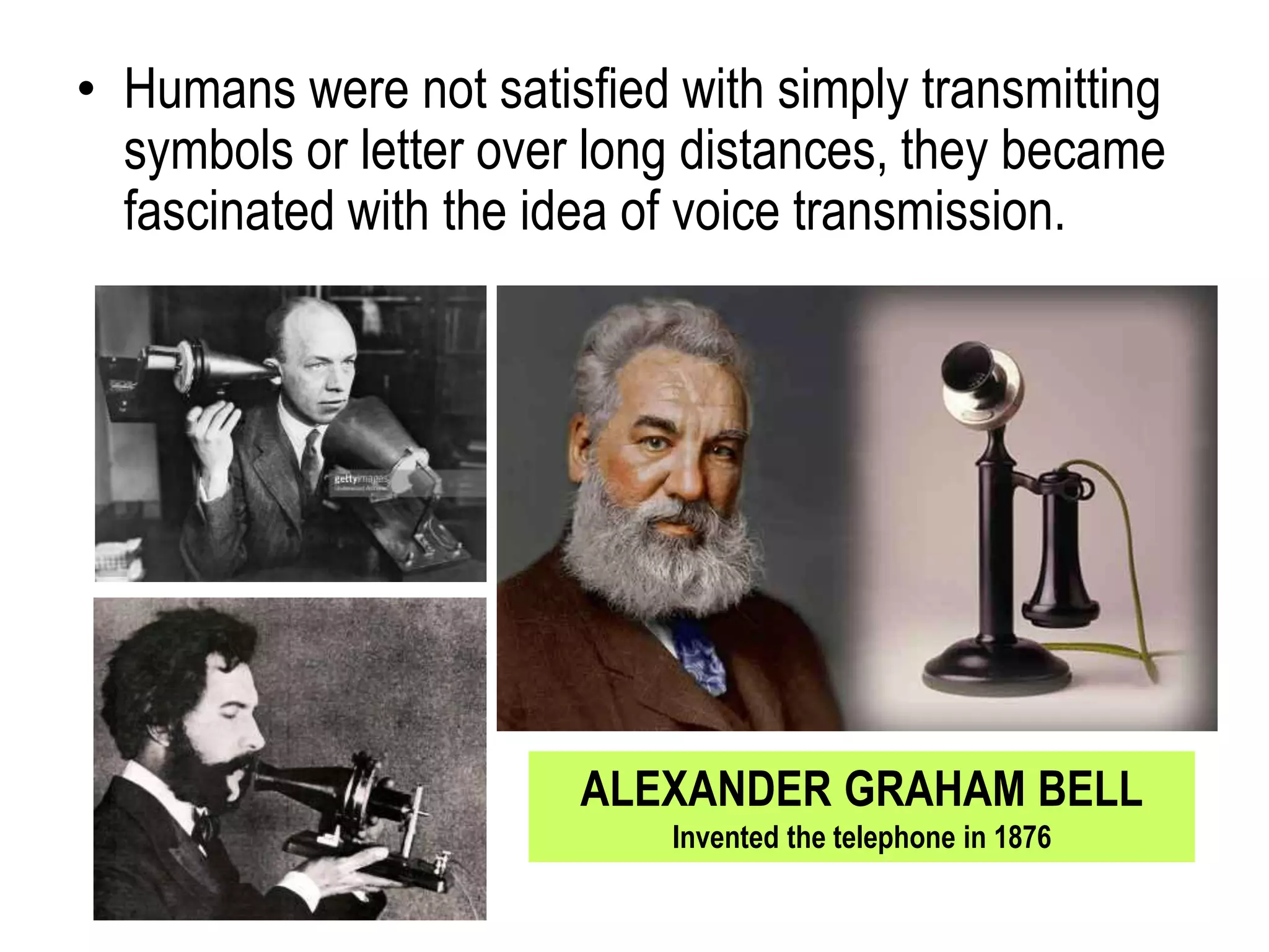 • Humans were not satisfied with simply transmitting
symbols or letter over long distances, they became
fascinated with the idea of voice transmission.
ALEXANDER GRAHAM BELL
Invented the telephone in 1876
 