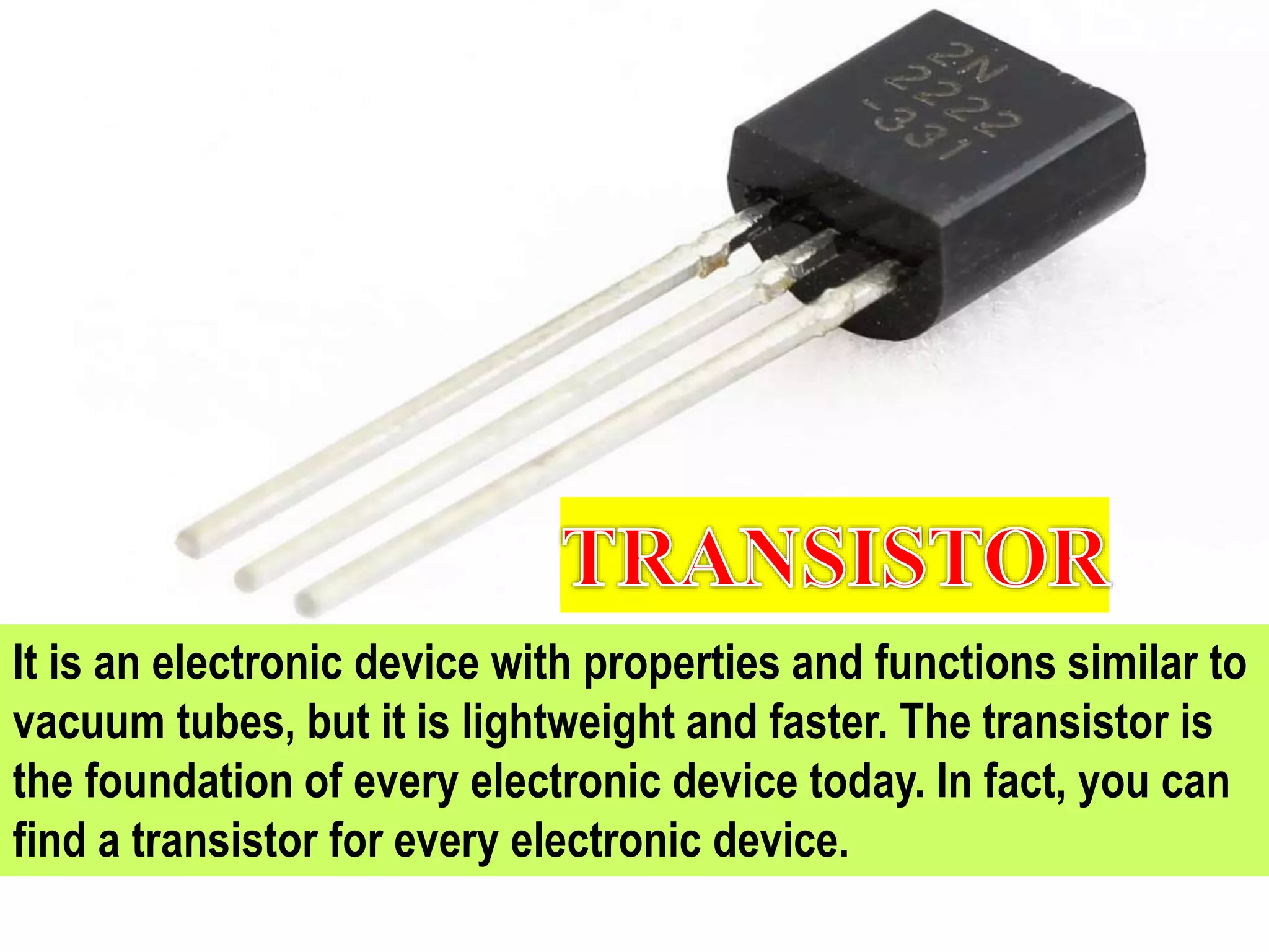 It is an electronic device with properties and functions similar to
vacuum tubes, but it is lightweight and faster. The transistor is
the foundation of every electronic device today. In fact, you can
find a transistor for every electronic device.
 
