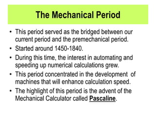 The Mechanical Period
• This period served as the bridged between our
current period and the premechanical period.
• Started around 1450-1840.
• During this time, the interest in automating and
speeding up numerical calculations grew.
• This period concentrated in the development of
machines that will enhance calculation speed.
• The highlight of this period is the advent of the
Mechanical Calculator called Pascaline.
 