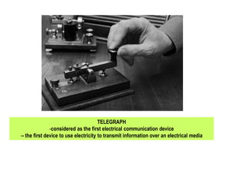 TELEGRAPH
-considered as the first electrical communication device
-- the first device to use electricity to transmit information over an electrical media
 