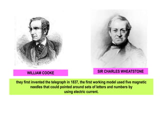 WILLIAM COOKE SIR CHARLES WHEATSTONE
they first invented the telegraph in 1837, the first working model used five magnetic
needles that could pointed around sets of letters and numbers by
using electric current.
 