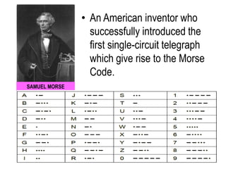 SAMUEL MORSE
• An American inventor who
successfully introduced the
first single-circuit telegraph
which give rise to the Morse
Code.
 