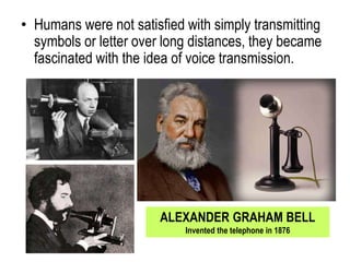 • Humans were not satisfied with simply transmitting
symbols or letter over long distances, they became
fascinated with the idea of voice transmission.
ALEXANDER GRAHAM BELL
Invented the telephone in 1876
 