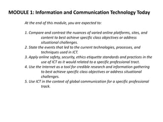 MODULE 1: Information and Communication Technology Today
At the end of this module, you are expected to:
1. Compare and contrast the nuances of varied online platforms, sites, and
content to best achieve specific class objectives or address
situational challenges.
2. State the events that led to the current technologies, processes, and
techniques used in ICT.
3. Apply online safety, security, ethics etiquette standards and practices in the
use of ICT as it would related to a specific professional tract.
4. Use the Internet as a tool for credible research and information gathering
to best achieve specific class objectives or address situational
challenges.
5. Use ICT in the context of global communication for a specific professional
track.
 
