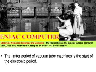 • The latter period of vacuum tube machines is the start of
the electronic period.
Electronic Numerical Integrator and Computer – the first electronic and general purpose computer.
ENIAC was a big machine that occupied an area of 167 square meters.
 