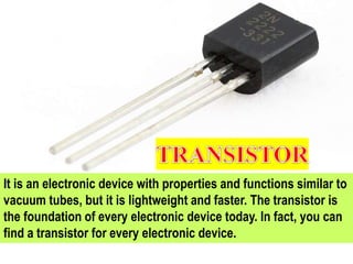 It is an electronic device with properties and functions similar to
vacuum tubes, but it is lightweight and faster. The transistor is
the foundation of every electronic device today. In fact, you can
find a transistor for every electronic device.
 