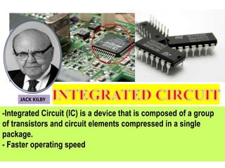 -Integrated Circuit (IC) is a device that is composed of a group
of transistors and circuit elements compressed in a single
package.
- Faster operating speed
JACK KILBY
 