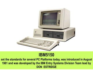 IBM5150
set the standards for several PC Platforms today, was introduced in August
1981 and was developed by the IBM Entry Systems Division Team lead by
DON ESTRIDGE
 