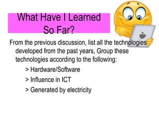 What Have I Learned
So Far?
From the previous discussion, list all the technologies
developed from the past years, Group these
technologies according to the following:
> Hardware/Software
> Influence in ICT
> Generated by electricity
 