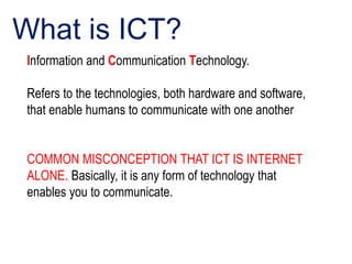 Information and Communication Technology.
Refers to the technologies, both hardware and software,
that enable humans to communicate with one another
COMMON MISCONCEPTION THAT ICT IS INTERNET
ALONE. Basically, it is any form of technology that
enables you to communicate.
What is ICT?
 