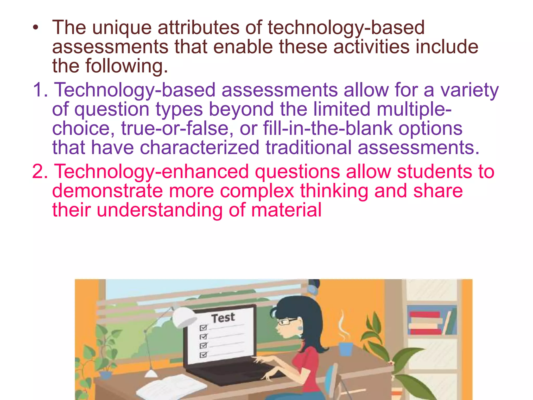 • The unique attributes of technology-based
assessments that enable these activities include
the following.
1. Technology-based assessments allow for a variety
of question types beyond the limited multiple-
choice, true-or-false, or fill-in-the-blank options
that have characterized traditional assessments.
2. Technology-enhanced questions allow students to
demonstrate more complex thinking and share
their understanding of material
 