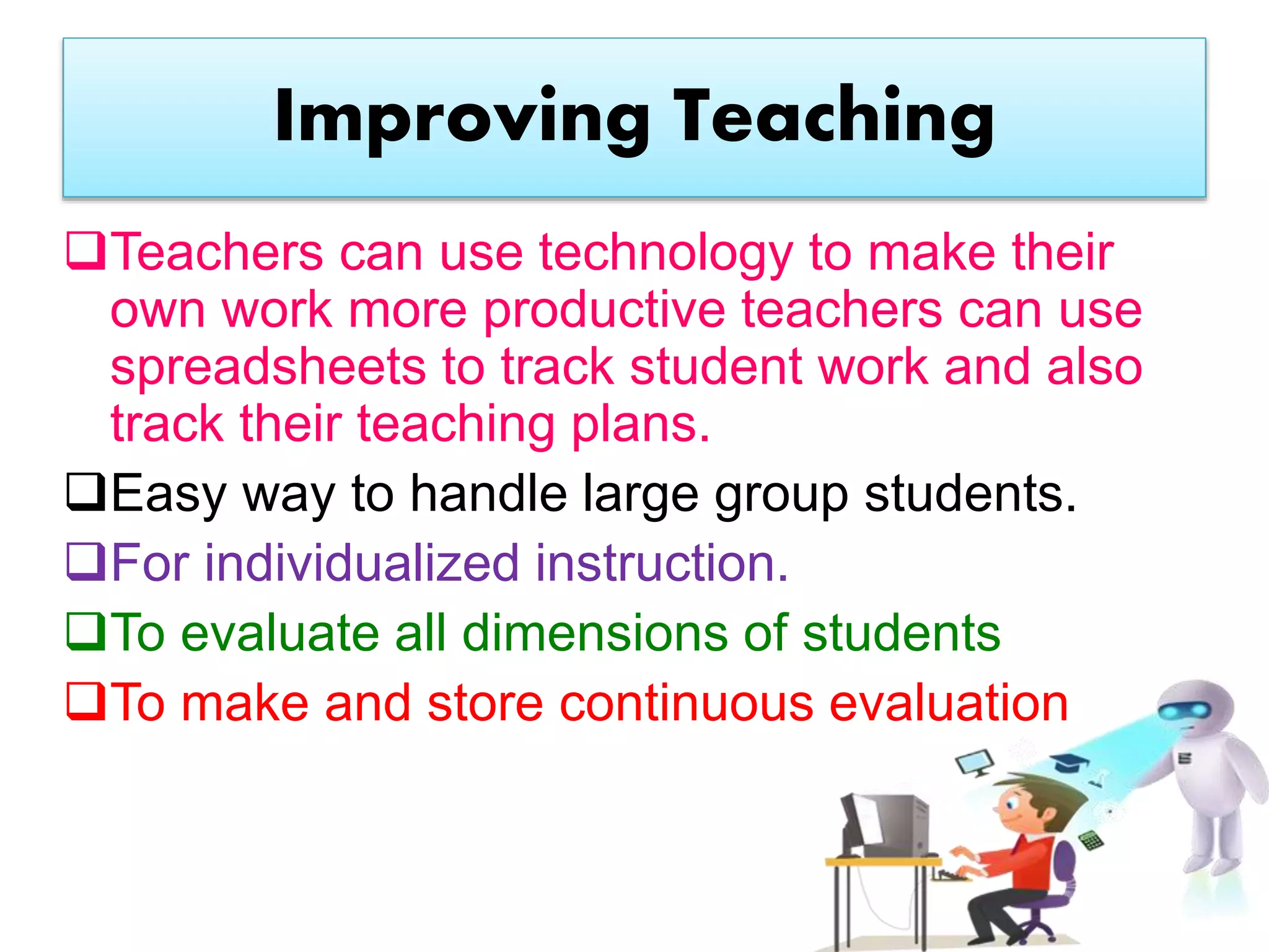 Improving Teaching
Teachers can use technology to make their
own work more productive teachers can use
spreadsheets to track student work and also
track their teaching plans.
Easy way to handle large group students.
For individualized instruction.
To evaluate all dimensions of students
To make and store continuous evaluation
 