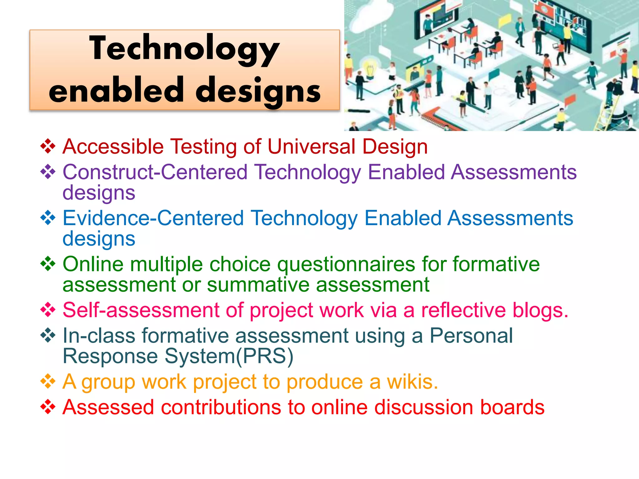 Technology
enabled designs
 Accessible Testing of Universal Design
 Construct-Centered Technology Enabled Assessments
designs
 Evidence-Centered Technology Enabled Assessments
designs
 Online multiple choice questionnaires for formative
assessment or summative assessment
 Self-assessment of project work via a reflective blogs.
 In-class formative assessment using a Personal
Response System(PRS)
 A group work project to produce a wikis.
 Assessed contributions to online discussion boards
 