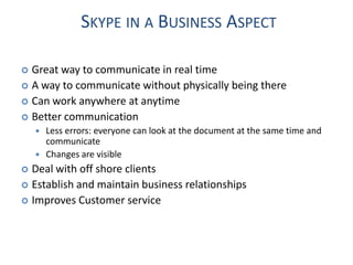SKYPE IN A BUSINESS ASPECT

 Great way to communicate in real time
 A way to communicate without physically being there
 Can work anywhere at anytime
 Better communication
       Less errors: everyone can look at the document at the same time and
        communicate
       Changes are visible
 Deal with off shore clients
 Establish and maintain business relationships
 Improves Customer service
 