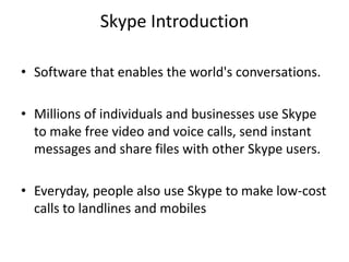 Skype Introduction

• Software that enables the world's conversations.

• Millions of individuals and businesses use Skype
  to make free video and voice calls, send instant
  messages and share files with other Skype users.

• Everyday, people also use Skype to make low-cost
  calls to landlines and mobiles
 