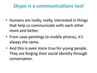 Skype is a communications tool

• Humans are really, really, interested in things
  that help us communicate with each other
  more and better.
• From cave paintings to mobile phones, it’s
  always the same.
• And this is even more true for young people.
  They are forging their social identity through
  conversation.
 