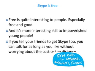 Skype is free


 Free is quite interesting to people. Especially
  free and good.
 And it’s more interesting still to impoverished
  young people!
 If you tell your friends to get Skype too, you
  can talk for as long as you like without
  worrying about the cost or the distance.
 