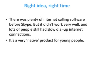 Right idea, right time

• There was plenty of internet calling software
  before Skype. But it didn’t work very well, and
  lots of people still had slow dial-up internet
  connections.
• It’s a very ‘native’ product for young people.
 