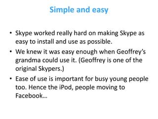 Simple and easy

• Skype worked really hard on making Skype as
  easy to install and use as possible.
• We knew it was easy enough when Geoffrey’s
  grandma could use it. (Geoffrey is one of the
  original Skypers.)
• Ease of use is important for busy young people
  too. Hence the iPod, people moving to
  Facebook…
 