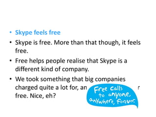 • Skype feels free
• Skype is free. More than that though, it feels
  free.
• Free helps people realise that Skype is a
  different kind of company.
• We took something that big companies
  charged quite a lot for, and gave it to you for
  free. Nice, eh?
 