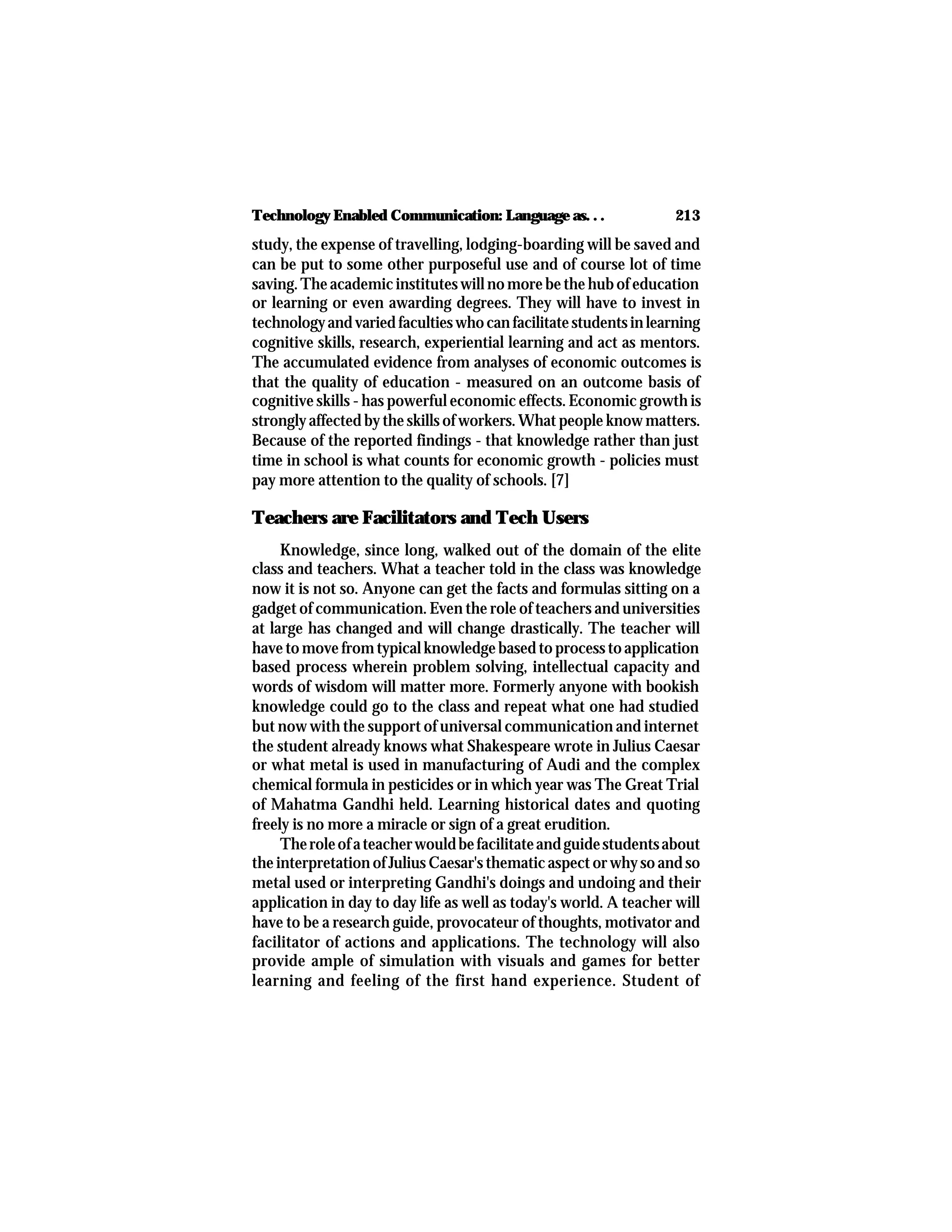 213Technology Enabled Communication: Language as. . .
study, the expense of travelling, lodging-boarding will be saved and
can be put to some other purposeful use and of course lot of time
saving. The academic institutes will no more be the hub of education
or learning or even awarding degrees. They will have to invest in
technologyandvariedfacultieswhocanfacilitatestudentsinlearning
cognitive skills, research, experiential learning and act as mentors.
The accumulated evidence from analyses of economic outcomes is
that the quality of education - measured on an outcome basis of
cognitive skills - has powerful economic effects. Economic growth is
strongly affected by the skills of workers. What people know matters.
Because of the reported findings - that knowledge rather than just
time in school is what counts for economic growth - policies must
pay more attention to the quality of schools. [7]
Teachers are Facilitators and Tech Users
Knowledge, since long, walked out of the domain of the elite
class and teachers. What a teacher told in the class was knowledge
now it is not so. Anyone can get the facts and formulas sitting on a
gadget of communication. Even the role of teachers and universities
at large has changed and will change drastically. The teacher will
havetomovefromtypicalknowledgebasedtoprocesstoapplication
based process wherein problem solving, intellectual capacity and
words of wisdom will matter more. Formerly anyone with bookish
knowledge could go to the class and repeat what one had studied
but now with the support of universal communication and internet
the student already knows what Shakespeare wrote in Julius Caesar
or what metal is used in manufacturing of Audi and the complex
chemical formula in pesticides or in which year was The Great Trial
of Mahatma Gandhi held. Learning historical dates and quoting
freely is no more a miracle or sign of a great erudition.
Theroleofateacherwouldbefacilitateandguidestudentsabout
the interpretation of Julius Caesar's thematic aspect or why so and so
metal used or interpreting Gandhi's doings and undoing and their
application in day to day life as well as today's world. A teacher will
have to be a research guide, provocateur of thoughts, motivator and
facilitator of actions and applications. The technology will also
provide ample of simulation with visuals and games for better
learning and feeling of the first hand experience. Student of
 