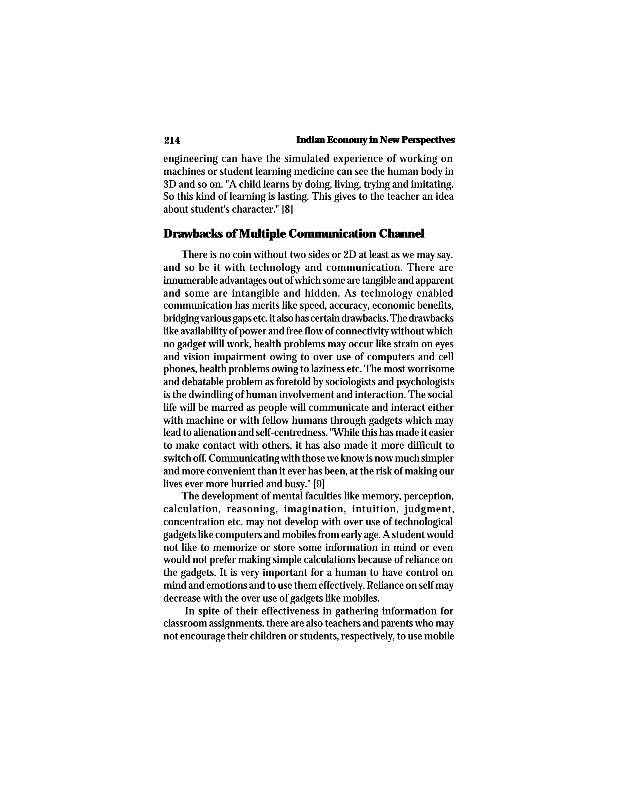 214 Indian Economy in New Perspectives
engineering can have the simulated experience of working on
machines or student learning medicine can see the human body in
3D and so on. "A child learns by doing, living, trying and imitating.
So this kind of learning is lasting. This gives to the teacher an idea
about student's character." [8]
Drawbacks of Multiple Communication Channel
There is no coin without two sides or 2D at least as we may say,
and so be it with technology and communication. There are
innumerableadvantagesoutofwhichsomearetangibleandapparent
and some are intangible and hidden. As technology enabled
communication has merits like speed, accuracy, economic benefits,
bridgingvariousgapsetc.italsohascertaindrawbacks.Thedrawbacks
like availability of power and free flow of connectivity without which
no gadget will work, health problems may occur like strain on eyes
and vision impairment owing to over use of computers and cell
phones, health problems owing to laziness etc. The most worrisome
and debatable problem as foretold by sociologists and psychologists
is the dwindling of human involvement and interaction. The social
life will be marred as people will communicate and interact either
with machine or with fellow humans through gadgets which may
lead to alienation and self-centredness. "While this has made it easier
to make contact with others, it has also made it more difficult to
switchoff.Communicatingwiththoseweknowisnowmuchsimpler
and more convenient than it ever has been, at the risk of making our
lives ever more hurried and busy." [9]
The development of mental faculties like memory, perception,
calculation, reasoning, imagination, intuition, judgment,
concentration etc. may not develop with over use of technological
gadgets like computers and mobiles from early age. A student would
not like to memorize or store some information in mind or even
would not prefer making simple calculations because of reliance on
the gadgets. It is very important for a human to have control on
mind and emotions and to use them effectively. Reliance on self may
decrease with the over use of gadgets like mobiles.
In spite of their effectiveness in gathering information for
classroom assignments, there are also teachers and parents who may
not encourage their children or students, respectively, to use mobile
 