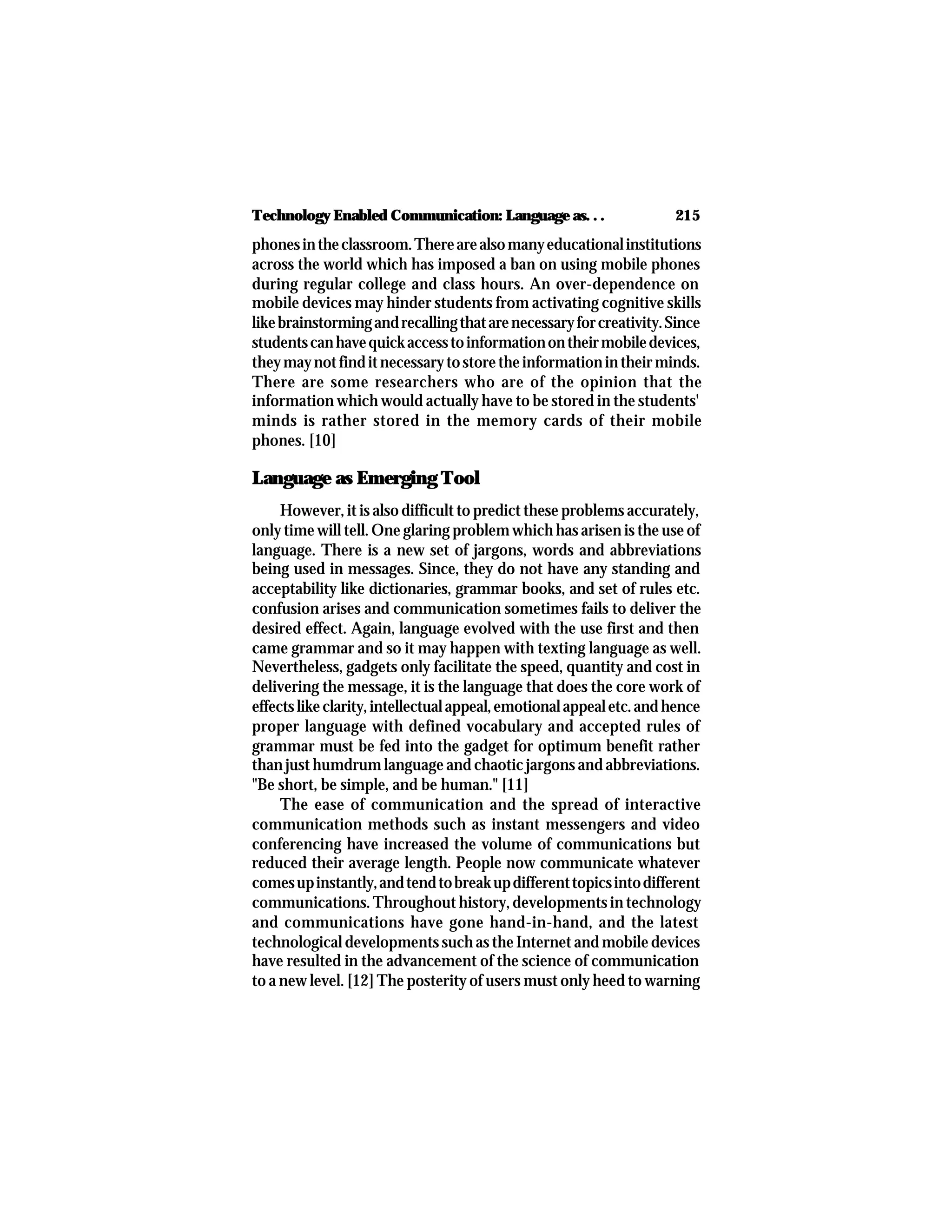 215Technology Enabled Communication: Language as. . .
phonesintheclassroom.Therearealsomanyeducationalinstitutions
across the world which has imposed a ban on using mobile phones
during regular college and class hours. An over-dependence on
mobile devices may hinder students from activating cognitive skills
likebrainstormingandrecallingthatarenecessaryforcreativity.Since
studentscanhavequickaccesstoinformationontheirmobiledevices,
theymaynotfinditnecessarytostoretheinformationintheirminds.
There are some researchers who are of the opinion that the
information which would actually have to be stored in the students'
minds is rather stored in the memory cards of their mobile
phones. [10]
Language as Emerging Tool
However, it is also difficult to predict these problems accurately,
only time will tell. One glaring problem which has arisen is the use of
language. There is a new set of jargons, words and abbreviations
being used in messages. Since, they do not have any standing and
acceptability like dictionaries, grammar books, and set of rules etc.
confusion arises and communication sometimes fails to deliver the
desired effect. Again, language evolved with the use first and then
came grammar and so it may happen with texting language as well.
Nevertheless, gadgets only facilitate the speed, quantity and cost in
delivering the message, it is the language that does the core work of
effectslikeclarity,intellectualappeal,emotionalappealetc.andhence
proper language with defined vocabulary and accepted rules of
grammar must be fed into the gadget for optimum benefit rather
than just humdrum language and chaotic jargons and abbreviations.
"Be short, be simple, and be human." [11]
The ease of communication and the spread of interactive
communication methods such as instant messengers and video
conferencing have increased the volume of communications but
reduced their average length. People now communicate whatever
comesupinstantly,andtendtobreakupdifferenttopicsintodifferent
communications. Throughout history, developments in technology
and communications have gone hand-in-hand, and the latest
technological developments such as the Internet and mobile devices
have resulted in the advancement of the science of communication
to a new level. [12] The posterity of users must only heed to warning
 