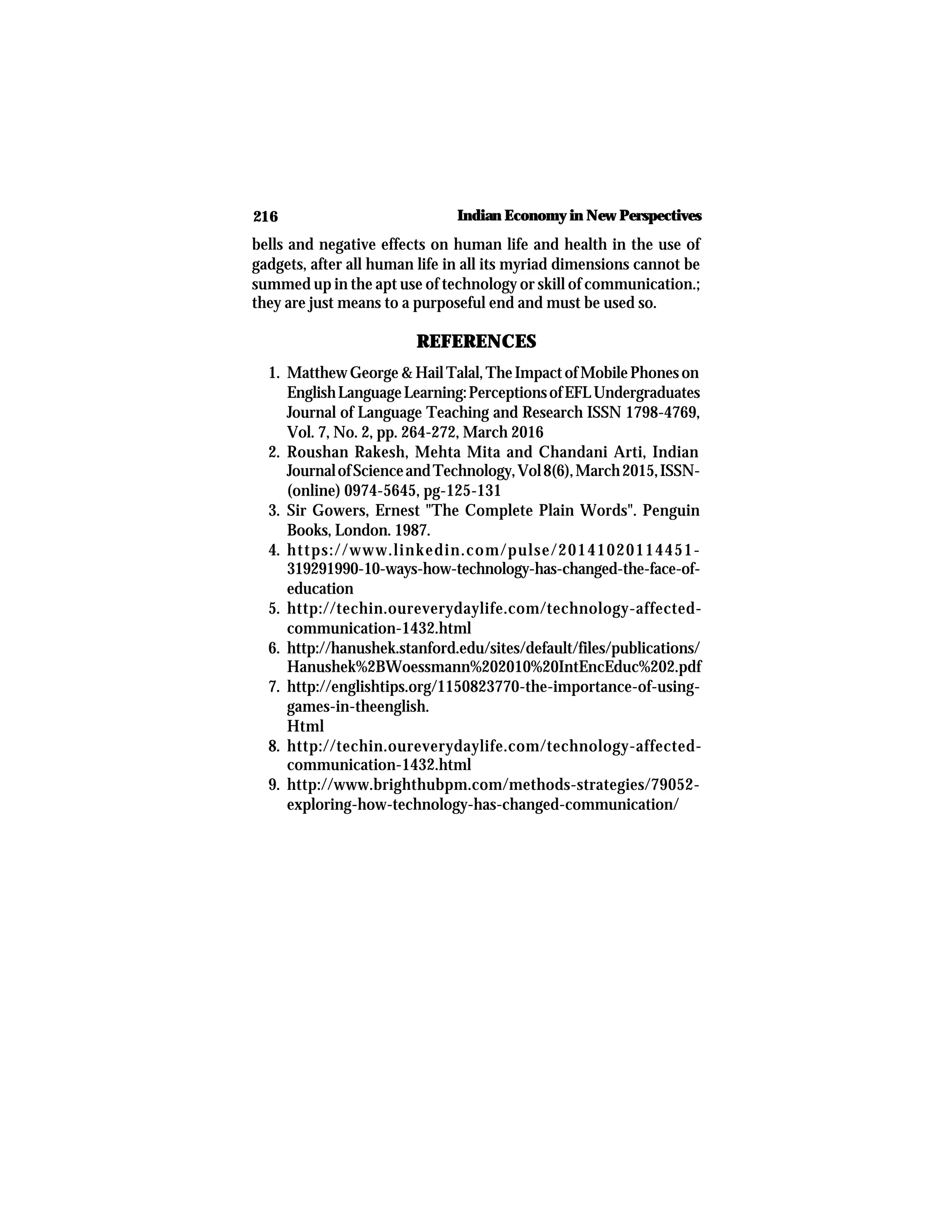 216 Indian Economy in New Perspectives
bells and negative effects on human life and health in the use of
gadgets, after all human life in all its myriad dimensions cannot be
summed up in the apt use of technology or skill of communication.;
they are just means to a purposeful end and must be used so.
REFERENCES
1. MatthewGeorge&HailTalal,TheImpactofMobilePhoneson
EnglishLanguageLearning:PerceptionsofEFLUndergraduates
Journal of Language Teaching and Research ISSN 1798-4769,
Vol. 7, No. 2, pp. 264-272, March 2016
2. Roushan Rakesh, Mehta Mita and Chandani Arti, Indian
JournalofScienceandTechnology,Vol8(6),March2015,ISSN-
(online) 0974-5645, pg-125-131
3. Sir Gowers, Ernest "The Complete Plain Words". Penguin
Books, London. 1987.
4. https://www.linkedin.com/pulse/20141020114451-
319291990-10-ways-how-technology-has-changed-the-face-of-
education
5. http://techin.oureverydaylife.com/technology-affected-
communication-1432.html
6. http://hanushek.stanford.edu/sites/default/files/publications/
Hanushek%2BWoessmann%202010%20IntEncEduc%202.pdf
7. http://englishtips.org/1150823770-the-importance-of-using-
games-in-theenglish.
Html
8. http://techin.oureverydaylife.com/technology-affected-
communication-1432.html
9. http://www.brighthubpm.com/methods-strategies/79052-
exploring-how-technology-has-changed-communication/
 