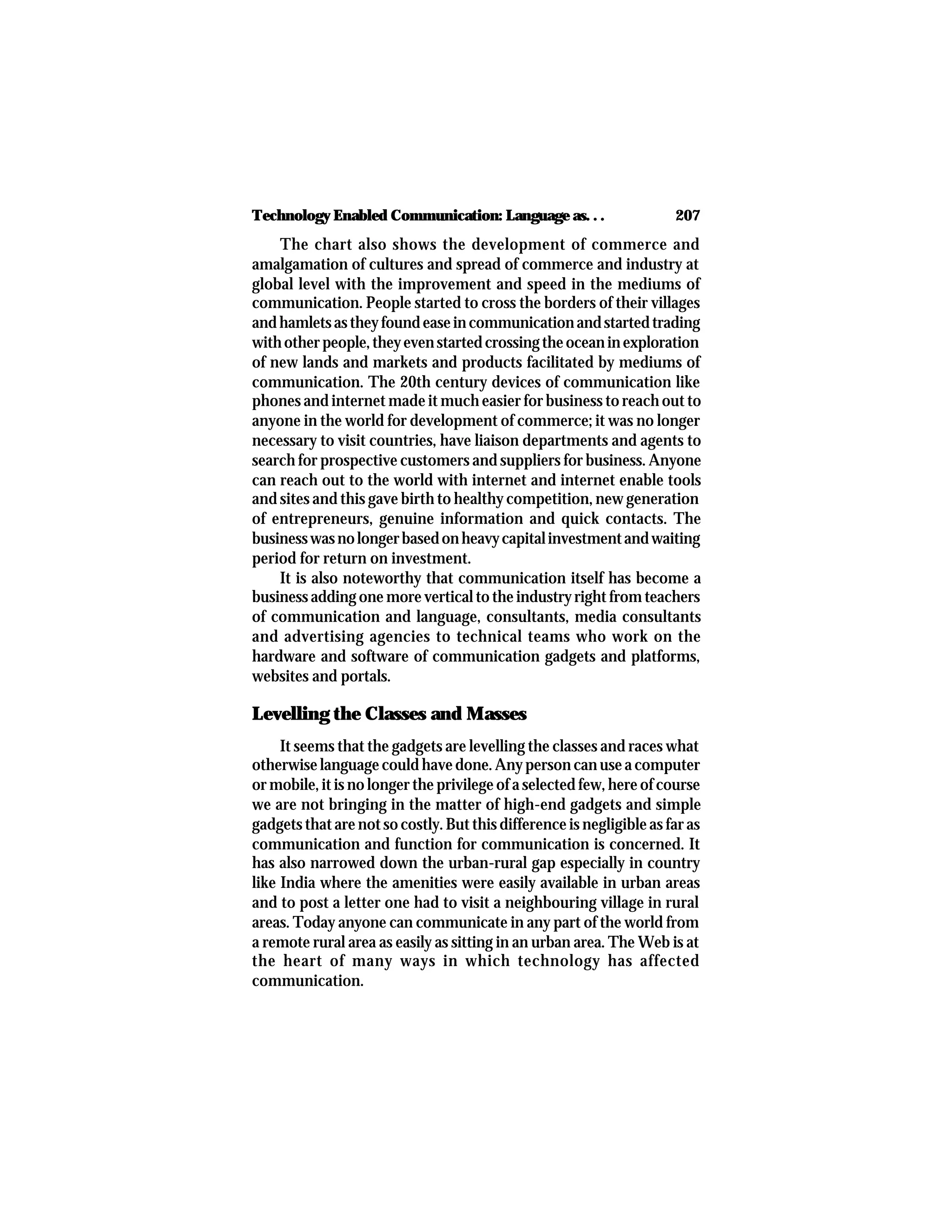 207Technology Enabled Communication: Language as. . .
The chart also shows the development of commerce and
amalgamation of cultures and spread of commerce and industry at
global level with the improvement and speed in the mediums of
communication. People started to cross the borders of their villages
andhamletsastheyfoundeaseincommunicationandstartedtrading
withotherpeople,theyevenstartedcrossingtheoceaninexploration
of new lands and markets and products facilitated by mediums of
communication. The 20th century devices of communication like
phones and internet made it much easier for business to reach out to
anyone in the world for development of commerce; it was no longer
necessary to visit countries, have liaison departments and agents to
search for prospective customers and suppliers for business. Anyone
can reach out to the world with internet and internet enable tools
and sites and this gave birth to healthy competition, new generation
of entrepreneurs, genuine information and quick contacts. The
businesswasnolongerbasedonheavycapitalinvestmentandwaiting
period for return on investment.
It is also noteworthy that communication itself has become a
business adding one more vertical to the industry right from teachers
of communication and language, consultants, media consultants
and advertising agencies to technical teams who work on the
hardware and software of communication gadgets and platforms,
websites and portals.
Levelling the Classes and Masses
It seems that the gadgets are levelling the classes and races what
otherwise language could have done. Any person can use a computer
or mobile, it is no longer the privilege of a selected few, here of course
we are not bringing in the matter of high-end gadgets and simple
gadgets that are not so costly. But this difference is negligible as far as
communication and function for communication is concerned. It
has also narrowed down the urban-rural gap especially in country
like India where the amenities were easily available in urban areas
and to post a letter one had to visit a neighbouring village in rural
areas. Today anyone can communicate in any part of the world from
a remote rural area as easily as sitting in an urban area. The Web is at
the heart of many ways in which technology has affected
communication.
 