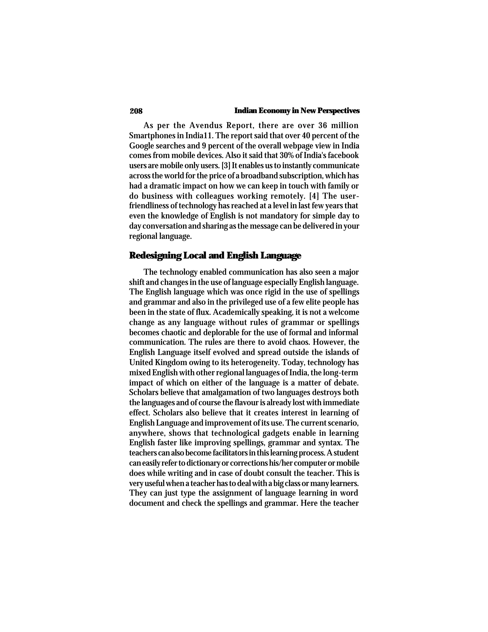 208 Indian Economy in New Perspectives
As per the Avendus Report, there are over 36 million
Smartphones in India11. The report said that over 40 percent of the
Google searches and 9 percent of the overall webpage view in India
comes from mobile devices. Also it said that 30% of India's facebook
usersaremobileonlyusers.[3]Itenablesustoinstantlycommunicate
acrosstheworldforthepriceofabroadbandsubscription,whichhas
had a dramatic impact on how we can keep in touch with family or
do business with colleagues working remotely. [4] The user-
friendliness of technology has reached at a level in last few years that
even the knowledge of English is not mandatory for simple day to
dayconversationandsharingasthemessagecanbedeliveredinyour
regional language.
Redesigning Local and English Language
The technology enabled communication has also seen a major
shift and changes in the use of language especially English language.
The English language which was once rigid in the use of spellings
and grammar and also in the privileged use of a few elite people has
been in the state of flux. Academically speaking, it is not a welcome
change as any language without rules of grammar or spellings
becomes chaotic and deplorable for the use of formal and informal
communication. The rules are there to avoid chaos. However, the
English Language itself evolved and spread outside the islands of
United Kingdom owing to its heterogeneity. Today, technology has
mixed English with other regional languages of India, the long-term
impact of which on either of the language is a matter of debate.
Scholars believe that amalgamation of two languages destroys both
the languages and of course the flavour is already lost with immediate
effect. Scholars also believe that it creates interest in learning of
EnglishLanguageandimprovementofitsuse.Thecurrentscenario,
anywhere, shows that technological gadgets enable in learning
English faster like improving spellings, grammar and syntax. The
teacherscanalsobecomefacilitatorsinthislearningprocess.Astudent
caneasilyrefertodictionaryorcorrectionshis/hercomputerormobile
does while writing and in case of doubt consult the teacher. This is
veryusefulwhenateacherhastodealwithabigclassormanylearners.
They can just type the assignment of language learning in word
document and check the spellings and grammar. Here the teacher
 