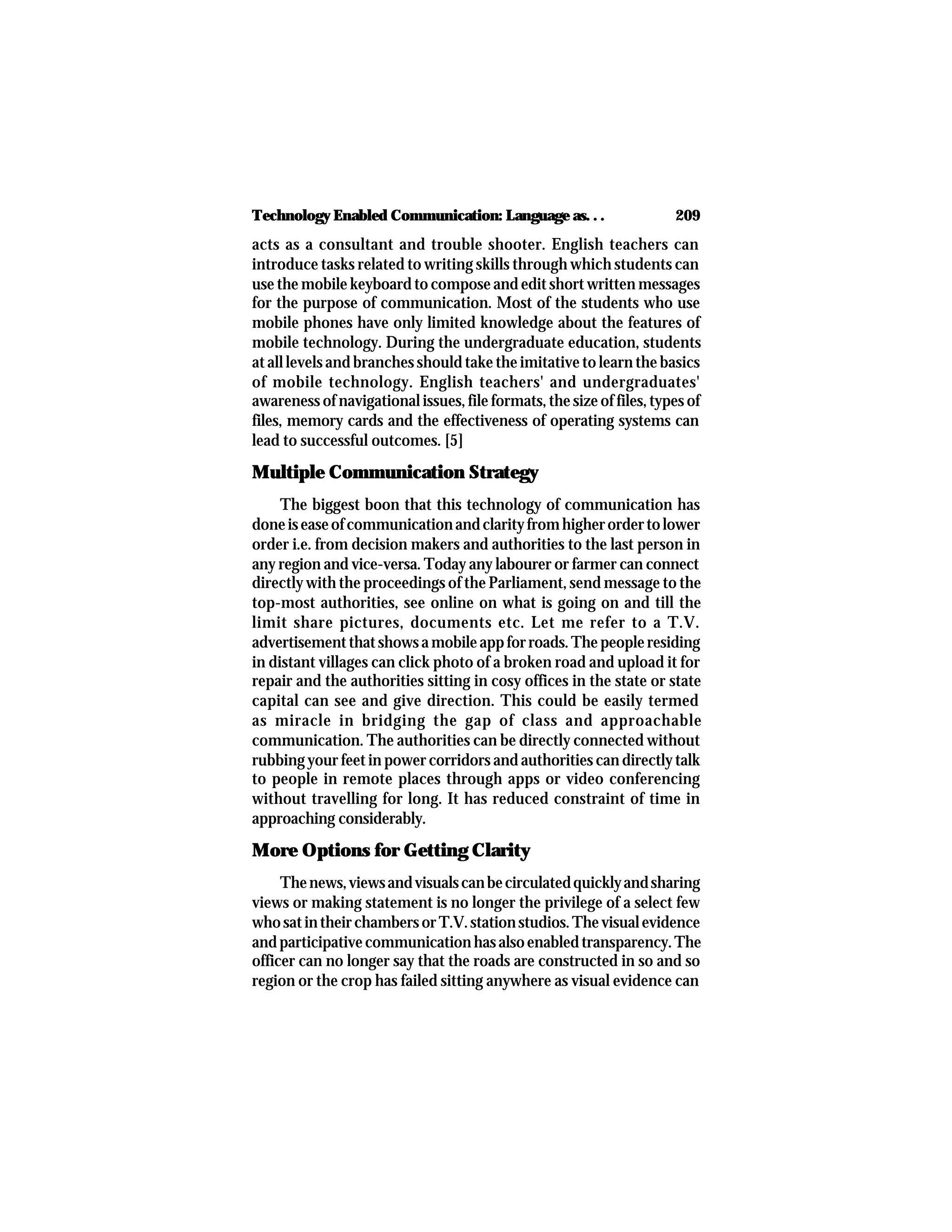 209Technology Enabled Communication: Language as. . .
acts as a consultant and trouble shooter. English teachers can
introduce tasks related to writing skills through which students can
use the mobile keyboard to compose and edit short written messages
for the purpose of communication. Most of the students who use
mobile phones have only limited knowledge about the features of
mobile technology. During the undergraduate education, students
at all levels and branches should take the imitative to learn the basics
of mobile technology. English teachers' and undergraduates'
awareness of navigational issues, file formats, the size of files, types of
files, memory cards and the effectiveness of operating systems can
lead to successful outcomes. [5]
Multiple Communication Strategy
The biggest boon that this technology of communication has
doneiseaseofcommunicationandclarityfromhigherordertolower
order i.e. from decision makers and authorities to the last person in
any region and vice-versa. Today any labourer or farmer can connect
directly with the proceedings of the Parliament, send message to the
top-most authorities, see online on what is going on and till the
limit share pictures, documents etc. Let me refer to a T.V.
advertisementthatshowsamobileappforroads.Thepeopleresiding
in distant villages can click photo of a broken road and upload it for
repair and the authorities sitting in cosy offices in the state or state
capital can see and give direction. This could be easily termed
as miracle in bridging the gap of class and approachable
communication. The authorities can be directly connected without
rubbing your feet in power corridors and authorities can directly talk
to people in remote places through apps or video conferencing
without travelling for long. It has reduced constraint of time in
approaching considerably.
More Options for Getting Clarity
Thenews,viewsandvisualscanbecirculatedquicklyandsharing
views or making statement is no longer the privilege of a select few
whosatintheirchambersorT.V.stationstudios.Thevisualevidence
andparticipativecommunicationhasalsoenabledtransparency.The
officer can no longer say that the roads are constructed in so and so
region or the crop has failed sitting anywhere as visual evidence can
 