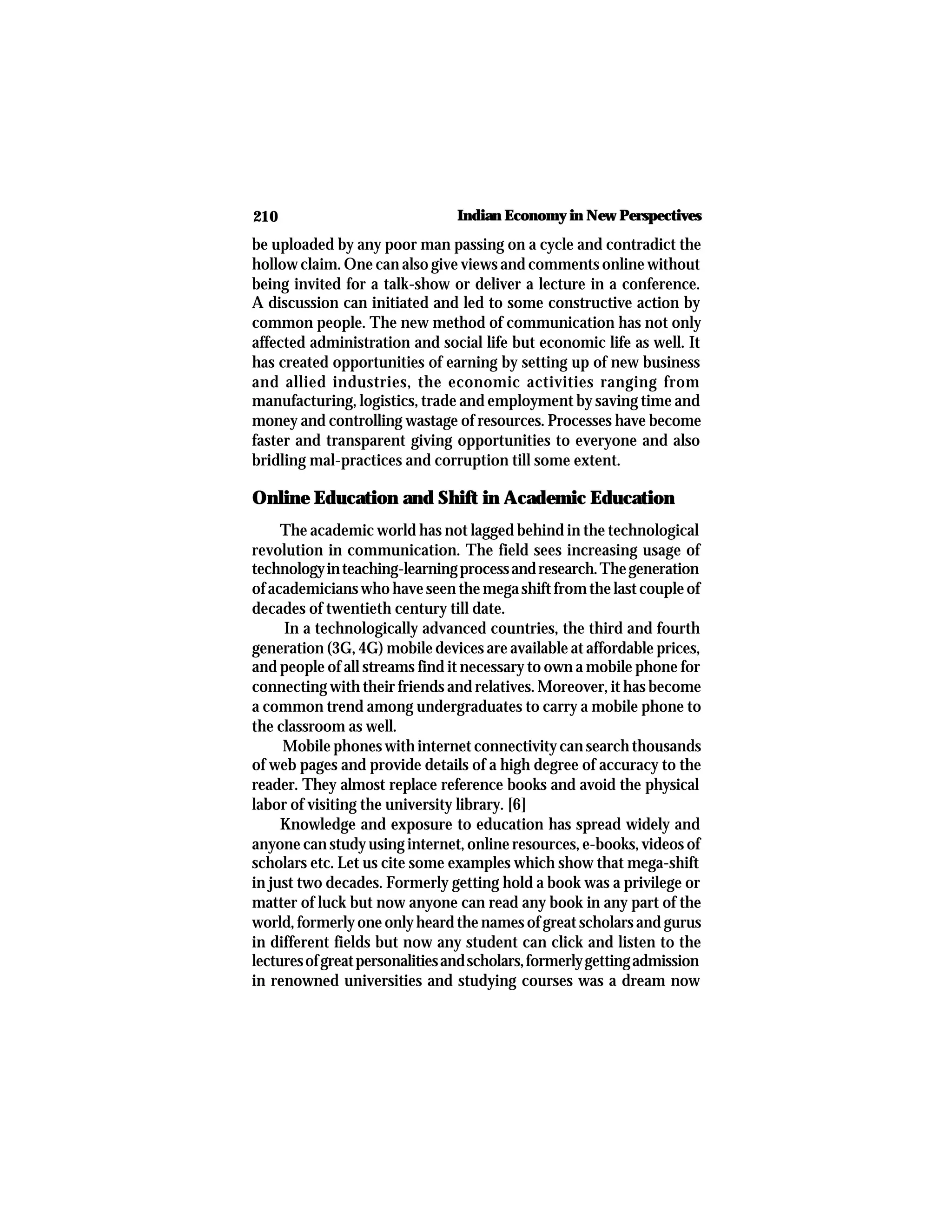 210 Indian Economy in New Perspectives
be uploaded by any poor man passing on a cycle and contradict the
hollow claim. One can also give views and comments online without
being invited for a talk-show or deliver a lecture in a conference.
A discussion can initiated and led to some constructive action by
common people. The new method of communication has not only
affected administration and social life but economic life as well. It
has created opportunities of earning by setting up of new business
and allied industries, the economic activities ranging from
manufacturing, logistics, trade and employment by saving time and
money and controlling wastage of resources. Processes have become
faster and transparent giving opportunities to everyone and also
bridling mal-practices and corruption till some extent.
Online Education and Shift in Academic Education
The academic world has not lagged behind in the technological
revolution in communication. The field sees increasing usage of
technologyinteaching-learningprocessandresearch.Thegeneration
of academicians who have seen the mega shift from the last couple of
decades of twentieth century till date.
In a technologically advanced countries, the third and fourth
generation (3G, 4G) mobile devices are available at affordable prices,
and people of all streams find it necessary to own a mobile phone for
connecting with their friends and relatives. Moreover, it has become
a common trend among undergraduates to carry a mobile phone to
the classroom as well.
Mobile phones with internet connectivity can search thousands
of web pages and provide details of a high degree of accuracy to the
reader. They almost replace reference books and avoid the physical
labor of visiting the university library. [6]
Knowledge and exposure to education has spread widely and
anyone can study using internet, online resources, e-books, videos of
scholars etc. Let us cite some examples which show that mega-shift
in just two decades. Formerly getting hold a book was a privilege or
matter of luck but now anyone can read any book in any part of the
world, formerly one only heard the names of great scholars and gurus
in different fields but now any student can click and listen to the
lecturesofgreatpersonalitiesandscholars,formerlygettingadmission
in renowned universities and studying courses was a dream now
 