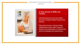 Advantages of Technology-enabled
Learning
5. Easy Access to SMEs and
Trainers
Individual learners can have direct
access to Subject Matter Experts and
trainers.
Discussion forums, chat and other
collaborative tools make it easy for
trainers and employees to interact and
share knowledge and experiences.
 