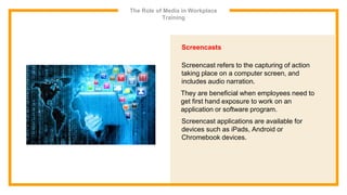 The Role of Media in Workplace
Training
Screencasts
Screencast refers to the capturing of action
taking place on a computer screen, and
includes audio narration.
They are beneficial when employees need to
get first hand exposure to work on an
application or software program.
Screencast applications are available for
devices such as iPads, Android or
Chromebook devices.
 