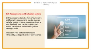 The Role of Media in Workplace
Training
Self-Assessments and Evaluation options
Online assessments in the form of summative
and formative assessments can be given as
part of a course, or as an independent quiz to
seek feedback on a training program, or to
assess participants’ understanding of the
training content.
These can even be hosted online and
retrieved by participants at their convenience.
 