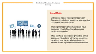 The Role of Media in Workplace
Training
Social Media
With social media, training managers can
follow-up on a training session or an e-learning
course with the participants.
Training managers or instructors can have
dedicated virtual office hours to address
participants’ queries.
They can have a dedicated group that allows
peer-peer interactions with junior executives
benefiting from the knowledge shared by
seniors in their organization across the world.
 