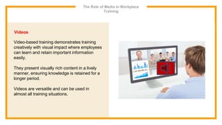 The Role of Media in Workplace
Training
Videos
Video-based training demonstrates training
creatively with visual impact where employees
can learn and retain important information
easily.
They present visually rich content in a lively
manner, ensuring knowledge is retained for a
longer period.
Videos are versatile and can be used in
almost all training situations.
 