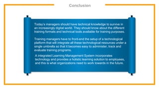 Conclusion
Today’s managers should have technical knowledge to survive in
an increasingly digital world. They should know about the different
training formats and technical tools available for training purposes.
Training managers have to front-end the setup of a technological
platform that will integrate all these technological resources under a
single umbrella so that it becomes easy to administer, track and
evaluate training programs.
A integrated Learning Management System incorporates
technology and provides a holistic learning solution to employees,
and this is what organizations need to work towards in the future.
 