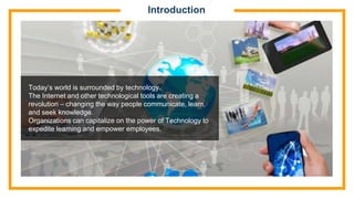 Introduction
Today’s world is surrounded by technology.
The Internet and other technological tools are creating a
revolution – changing the way people communicate, learn,
and seek knowledge.
Organizations can capitalize on the power of Technology to
expedite learning and empower employees.
 