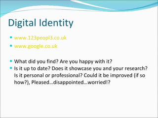 Digital Identity www.123peopl3.co.uk www.google.co.uk What did you find? Are you happy with it?  Is it up to date? Does it showcase you and your research? Is it personal or professional? Could it be improved (if so how?), Pleased…disappointed…worried!? 