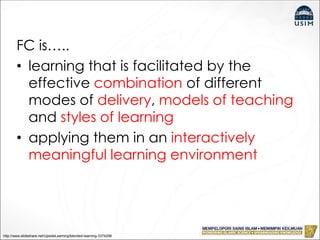 FC is…..
• learning that is facilitated by the
effective combination of different
modes of delivery, models of teaching
and styles of learning
• applying them in an interactively
meaningful learning environment
http://www.slideshare.net/UpsideLearning/blended-learning-3374296
 