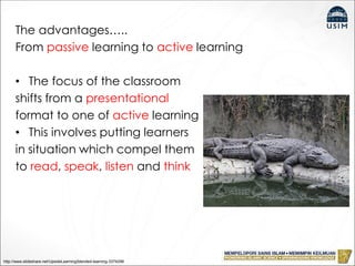 The advantages…..
From passive learning to active learning
• The focus of the classroom
shifts from a presentational
format to one of active learning
• This involves putting learners
in situation which compel them
to read, speak, listen and think
http://www.slideshare.net/UpsideLearning/blended-learning-3374296
 